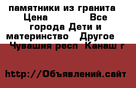 памятники из гранита › Цена ­ 10 000 - Все города Дети и материнство » Другое   . Чувашия респ.,Канаш г.